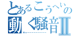 とあるこうへいの動く騒音Ⅱ（キャーーーーーーーーー）