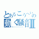 とあるこうへいの動く騒音Ⅱ（キャーーーーーーーーー）