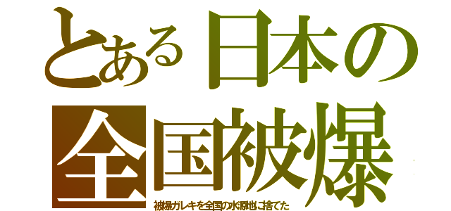 とある日本の全国被爆（被爆ガレキを全国の水源地に捨てた）