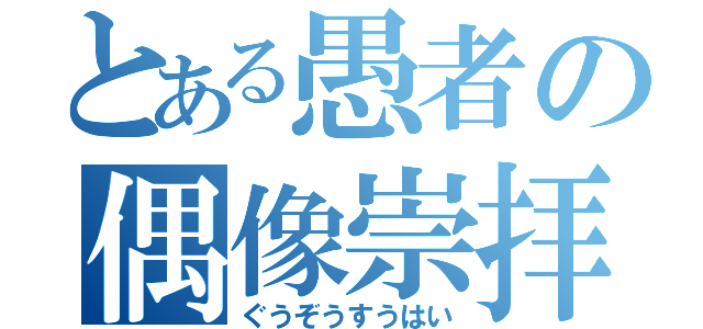 とある愚者の偶像崇拝（ぐうぞうすうはい）