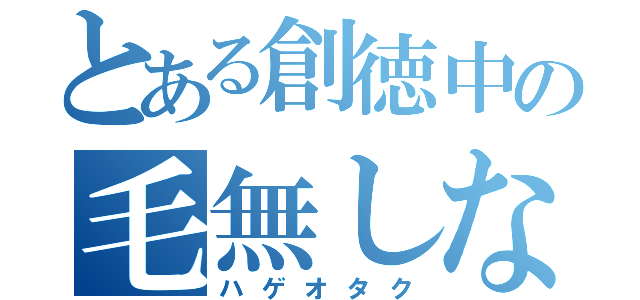 とある創徳中の毛無しな熱烈な支持者（ハゲオタク）