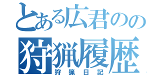 とある広君のの狩猟履歴書（狩猟日記）