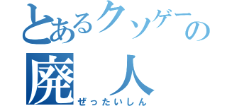 とあるクソゲーの廃 人（ぜったいしん）