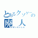 とあるクソゲーの廃 人（ぜったいしん）