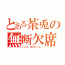 とある茶兎の無断欠席（みんなも一緒に休もうよ。）