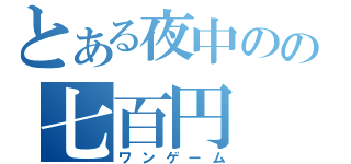 とある夜中のの七百円（ワンゲーム）