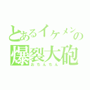 とあるイケメンの爆裂大砲（おちんちん）