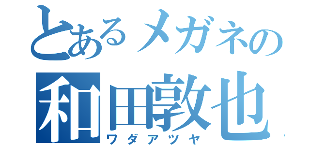 とあるメガネの和田敦也（ワダアツヤ）