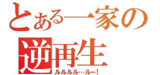 とある一家の逆再生（ルルルル…ルー！）