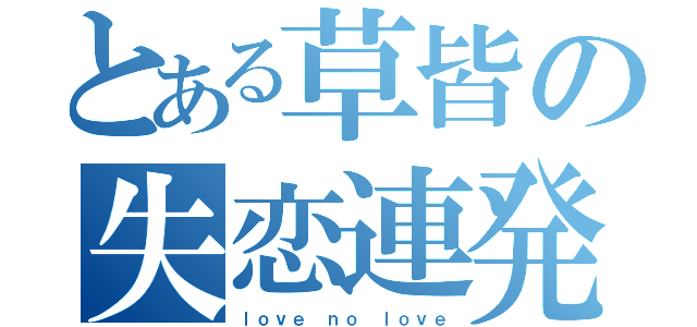 とある草皆の失恋連発（ｌｏｖｅ ｎｏ ｌｏｖｅ）