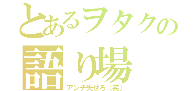 とあるヲタクの語り場（アンチ失せろ（笑））