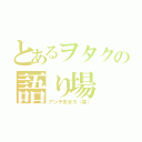 とあるヲタクの語り場（アンチ失せろ（笑））