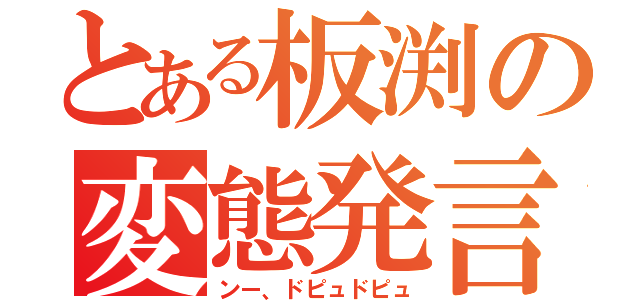 とある板渕の変態発言（ンー、ドピュドピュ）