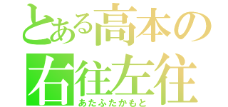 とある高本の右往左往（あたふたかもと）