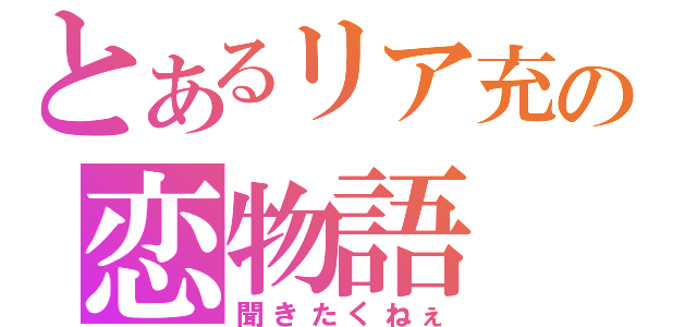 とあるリア充の恋物語（聞きたくねぇ）