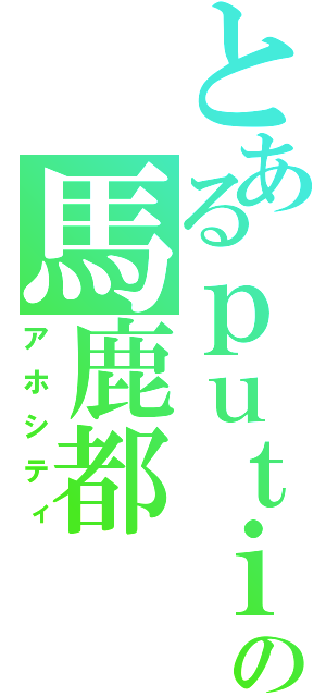 とあるｐｕｔｉの馬鹿都（アホシティ）