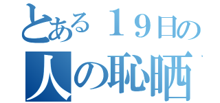 とある１９日の人の恥晒放送（）