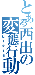 とある西出の変態行動Ⅱ（はーたーち）