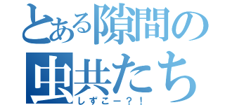 とある隙間の虫共たち！（しずこー？！）