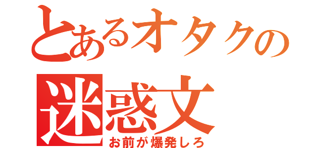 とあるオタクの迷惑文（お前が爆発しろ）