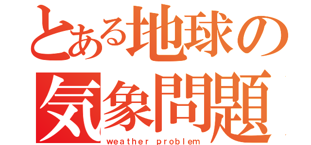 とある地球の気象問題（ｗｅａｔｈｅｒ ｐｒｏｂｌｅｍ）