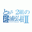 とある２組の松浦弘樹Ⅱ（マツウラヒロキ）