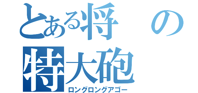 とある将の特大砲（ロングロングアゴー）