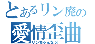 とあるリン廃の愛情歪曲（リンちゃんなう！）