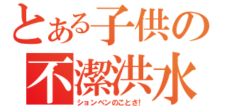 とある子供の不潔洪水（ションベンのことさ！）