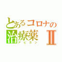 とあるコロナの治療薬Ⅱ（アビガン）