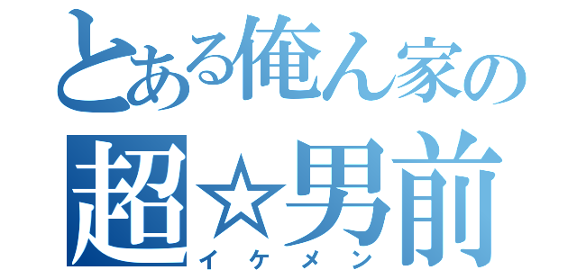 とある俺ん家の超☆男前（イケメン）