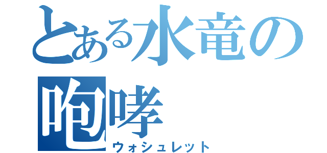 とある水竜の咆哮（ウォシュレット）