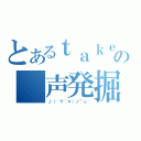 とあるｔａｋｅ。の　声発掘（♪（゜▽＾＊）ノ⌒☆ ）