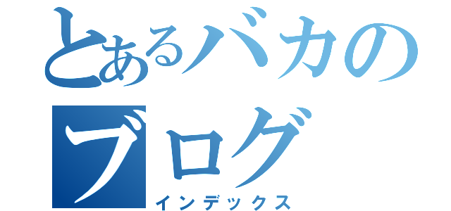 とあるバカのブログ（インデックス）