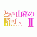 とある山豬の許可。Ⅱ（呆呆＝ｖ＝）