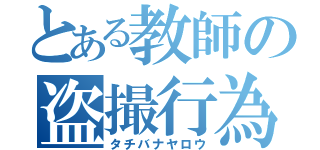 とある教師の盗撮行為（タチバナヤロウ）