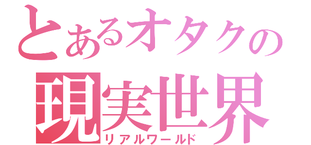 とあるオタクの現実世界（リアルワールド）