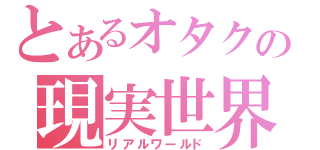 とあるオタクの現実世界（リアルワールド）