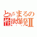 とあるまるの性欲爆発Ⅱ（勃ｒｙ）