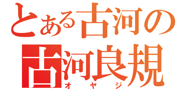 とある古河の古河良規（オヤジ）