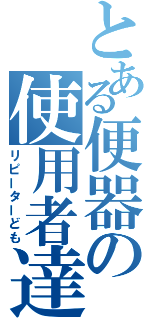 とある便器の使用者達（リピーターども）