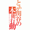 とある関谷の本能行動（ぐへへへへへ）