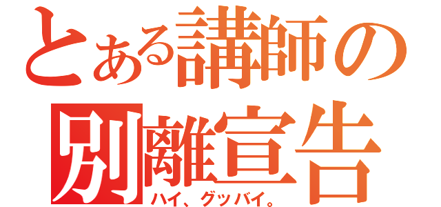 とある講師の別離宣告（ハイ、グッバイ。）