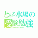 とある水場の受験勉強（Ｓｔｕｄｙｉｎｇ ｆｏｒ ａｎ ｅｘａｍｉｎａｔｉｏｎ）