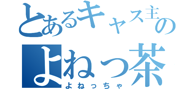 とあるキャス主のよねっ茶（よねっちゃ）