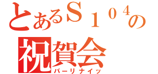 とあるＳ１０４さんの祝賀会（パーリナイッ）