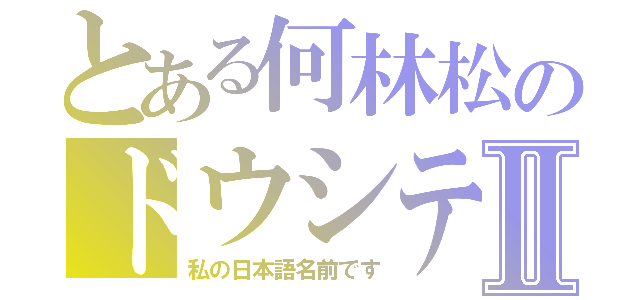 とある何林松のドウシテハヤシマツⅡ（私の日本語名前です）