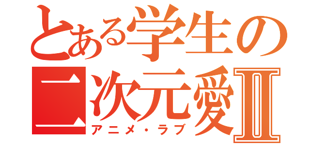 とある学生の二次元愛Ⅱ（アニメ・ラブ）