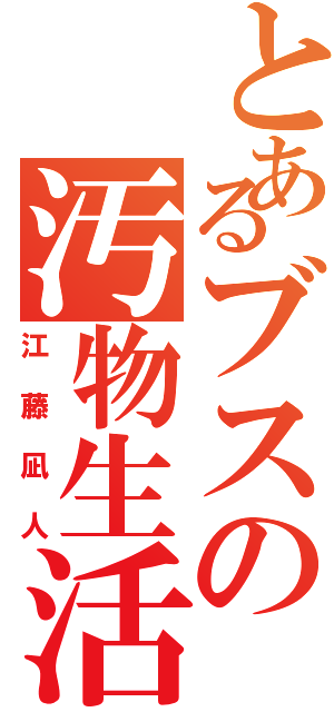 とあるブスの汚物生活（江藤凪人）