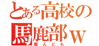 とある高校の馬鹿部ｗ（暇人ども）